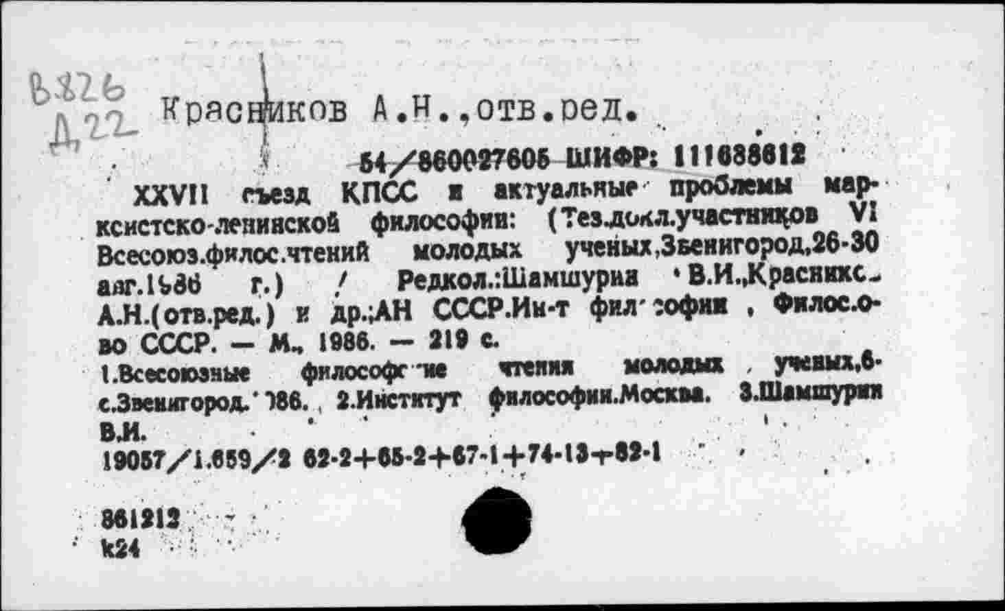 ﻿ü <£2. Ь	!
л.2/2- КРЯ°Ф1КПВ А,и.,отв.оед.
' '	'	64/860027606 ШИФР: 111688611
XXVII съезд КПСС ■ актуальные- проблемы марксистско-ленинской философии: (Тезлсж л.у частников VI Всесоюэ.филос .чтений молодых ученых,Звенигород, 26-30 aiir.lt 36 г.) ' Редкол.:Шамшурии • В.И.,Краснихс-А.Н.(отв.ред. ) и др.ЛН СССР.Ин-т филтофим , Филосл-во СССР. - М„ 1986. — 219 с.
1.Всесоюзные философе тм чтения молодых . ученых,6-с.Звенигород.’"»бб., 2.Институт философии.Москаа. З-Шамшурии ВИ. .	*	’	• .	.
19057/1.659/2 62-2+05-2+87-1+74-13-г82-1	' '
861213	’
•' к24